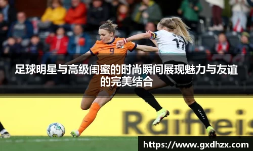 足球明星与高级闺蜜的时尚瞬间展现魅力与友谊的完美结合