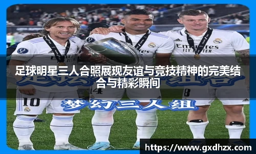 足球明星三人合照展现友谊与竞技精神的完美结合与精彩瞬间