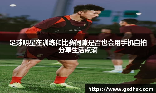 足球明星在训练和比赛间隙是否也会用手机自拍分享生活点滴
